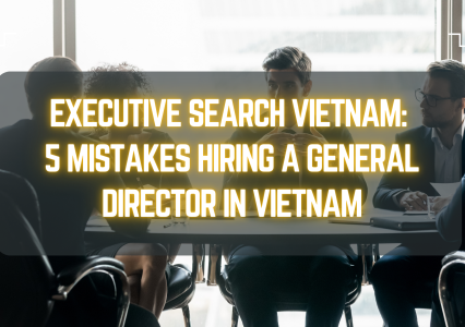 Executive Search Vietnam: 5 Mistakes Hiring a General Director in Vietnam