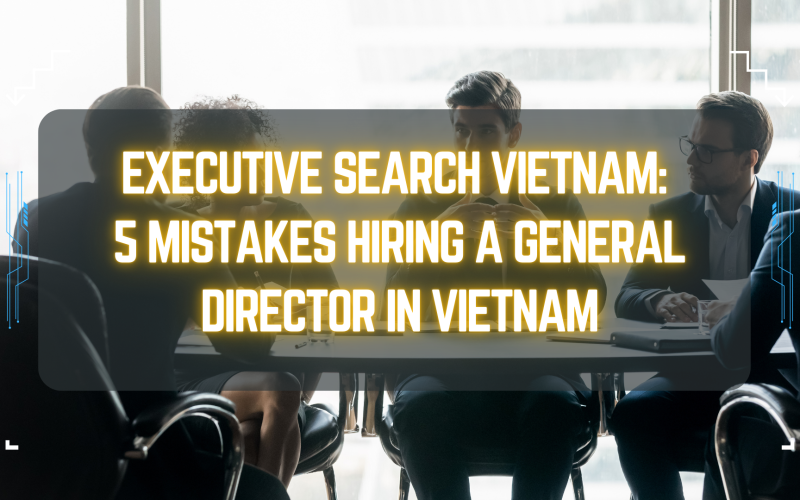 Executive Search Vietnam: 5 Mistakes Hiring a General Director in Vietnam